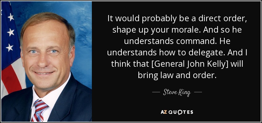 It would probably be a direct order, shape up your morale. And so he understands command. He understands how to delegate. And I think that [General John Kelly] will bring law and order. - Steve King