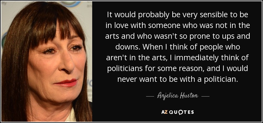 It would probably be very sensible to be in love with someone who was not in the arts and who wasn't so prone to ups and downs. When I think of people who aren't in the arts, I immediately think of politicians for some reason, and I would never want to be with a politician. - Anjelica Huston