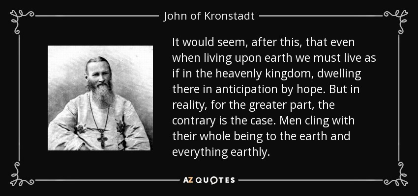 It would seem, after this, that even when living upon earth we must live as if in the heavenly kingdom, dwelling there in anticipation by hope. But in reality, for the greater part, the contrary is the case. Men cling with their whole being to the earth and everything earthly. - John of Kronstadt