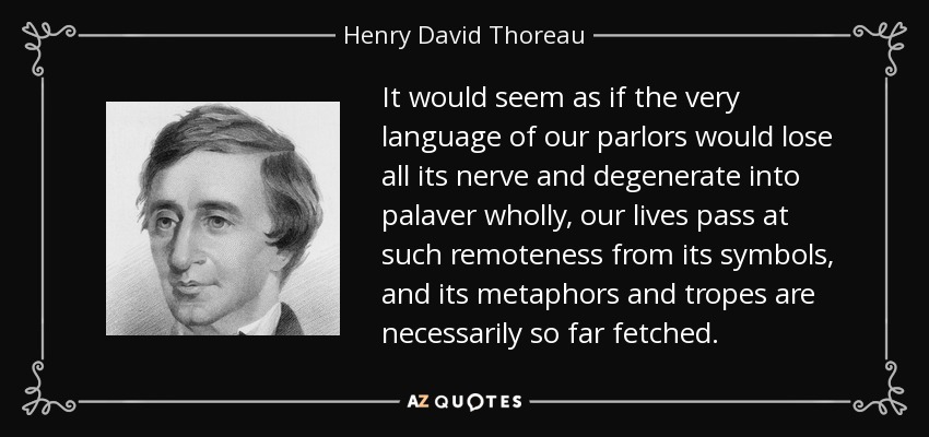 It would seem as if the very language of our parlors would lose all its nerve and degenerate into palaver wholly, our lives pass at such remoteness from its symbols, and its metaphors and tropes are necessarily so far fetched. - Henry David Thoreau