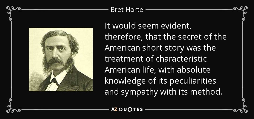 It would seem evident, therefore, that the secret of the American short story was the treatment of characteristic American life, with absolute knowledge of its peculiarities and sympathy with its method. - Bret Harte