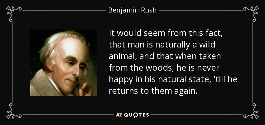 It would seem from this fact, that man is naturally a wild animal, and that when taken from the woods, he is never happy in his natural state, 'till he returns to them again. - Benjamin Rush