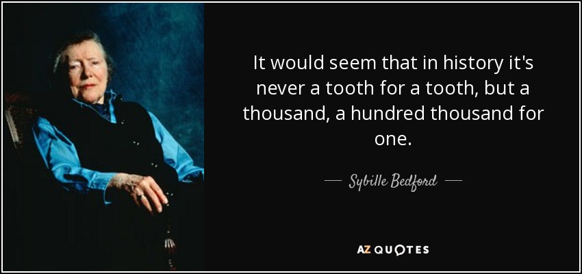 It would seem that in history it's never a tooth for a tooth, but a thousand, a hundred thousand for one. - Sybille Bedford