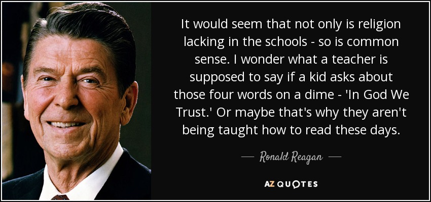 It would seem that not only is religion lacking in the schools - so is common sense. I wonder what a teacher is supposed to say if a kid asks about those four words on a dime - 'In God We Trust.' Or maybe that's why they aren't being taught how to read these days. - Ronald Reagan