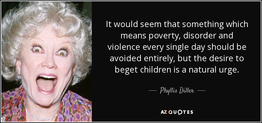 It would seem that something which means poverty, disorder and violence every single day should be avoided entirely, but the desire to beget children is a natural urge. - Phyllis Diller