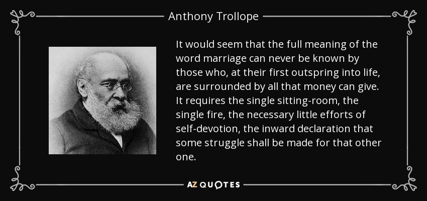 It would seem that the full meaning of the word marriage can never be known by those who, at their first outspring into life, are surrounded by all that money can give. It requires the single sitting-room, the single fire, the necessary little efforts of self-devotion, the inward declaration that some struggle shall be made for that other one. - Anthony Trollope