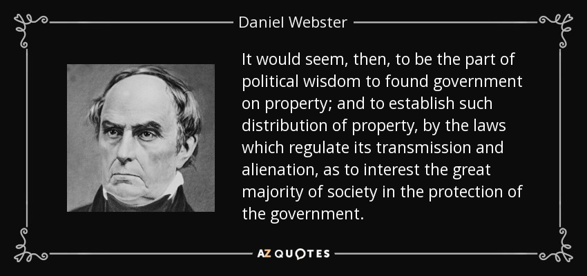It would seem, then, to be the part of political wisdom to found government on property; and to establish such distribution of property, by the laws which regulate its transmission and alienation, as to interest the great majority of society in the protection of the government. - Daniel Webster