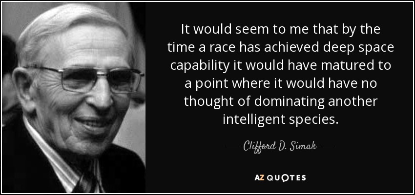 It would seem to me that by the time a race has achieved deep space capability it would have matured to a point where it would have no thought of dominating another intelligent species. - Clifford D. Simak