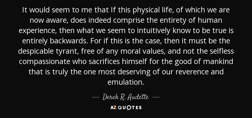 It would seem to me that If this physical life, of which we are now aware, does indeed comprise the entirety of human experience, then what we seem to intuitively know to be true is entirely backwards. For if this is the case, then it must be the despicable tyrant, free of any moral values, and not the selfless compassionate who sacrifices himself for the good of mankind that is truly the one most deserving of our reverence and emulation. - Derek R. Audette