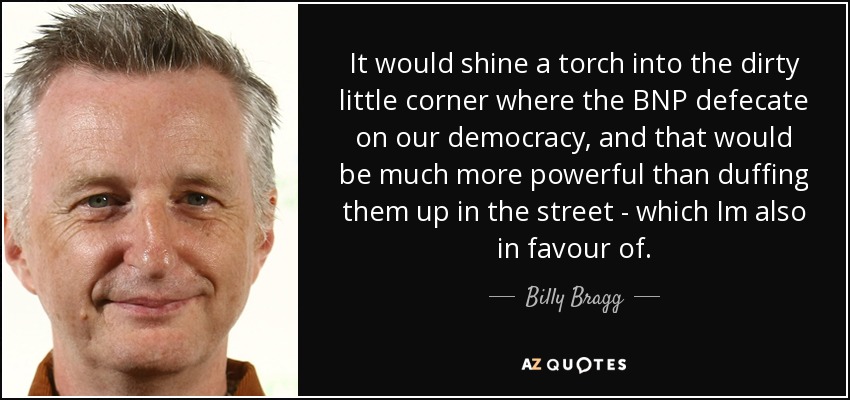 It would shine a torch into the dirty little corner where the BNP defecate on our democracy, and that would be much more powerful than duffing them up in the street - which Im also in favour of. - Billy Bragg