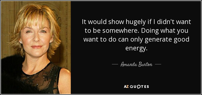 It would show hugely if I didn't want to be somewhere. Doing what you want to do can only generate good energy. - Amanda Burton