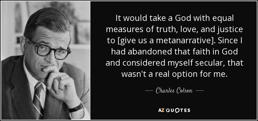 It would take a God with equal measures of truth, love, and justice to [give us a metanarrative]. Since I had abandoned that faith in God and considered myself secular, that wasn't a real option for me. - Charles Colson
