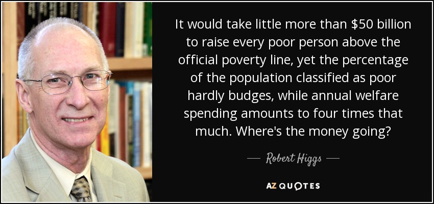 It would take little more than $50 billion to raise every poor person above the official poverty line, yet the percentage of the population classified as poor hardly budges, while annual welfare spending amounts to four times that much. Where's the money going? - Robert Higgs