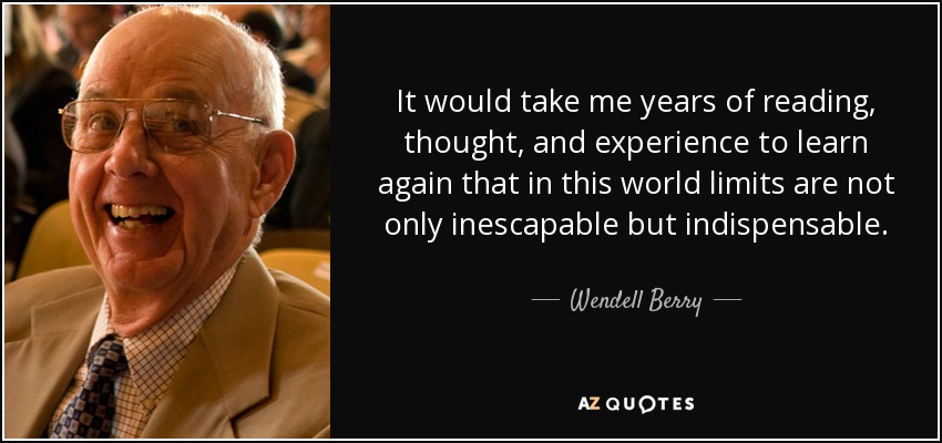 It would take me years of reading, thought, and experience to learn again that in this world limits are not only inescapable but indispensable. - Wendell Berry