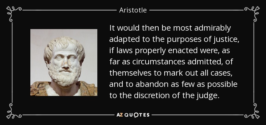 It would then be most admirably adapted to the purposes of justice, if laws properly enacted were, as far as circumstances admitted, of themselves to mark out all cases, and to abandon as few as possible to the discretion of the judge. - Aristotle