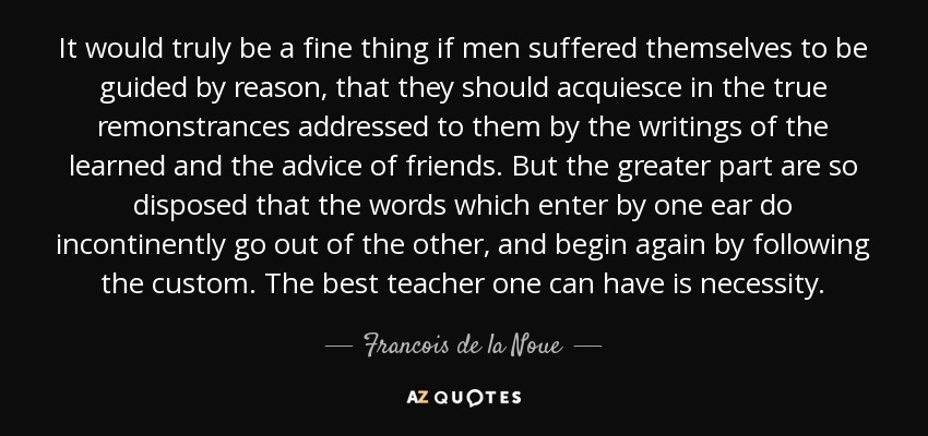 It would truly be a fine thing if men suffered themselves to be guided by reason, that they should acquiesce in the true remonstrances addressed to them by the writings of the learned and the advice of friends. But the greater part are so disposed that the words which enter by one ear do incontinently go out of the other, and begin again by following the custom. The best teacher one can have is necessity. - Francois de la Noue