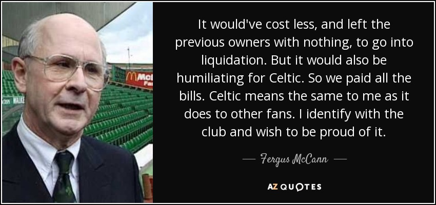 It would've cost less, and left the previous owners with nothing, to go into liquidation. But it would also be humiliating for Celtic. So we paid all the bills. Celtic means the same to me as it does to other fans. I identify with the club and wish to be proud of it. - Fergus McCann