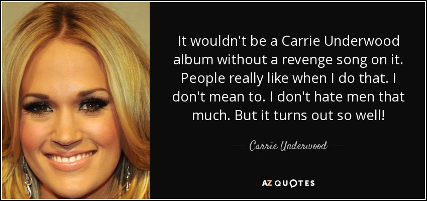 It wouldn't be a Carrie Underwood album without a revenge song on it. People really like when I do that. I don't mean to. I don't hate men that much. But it turns out so well! - Carrie Underwood