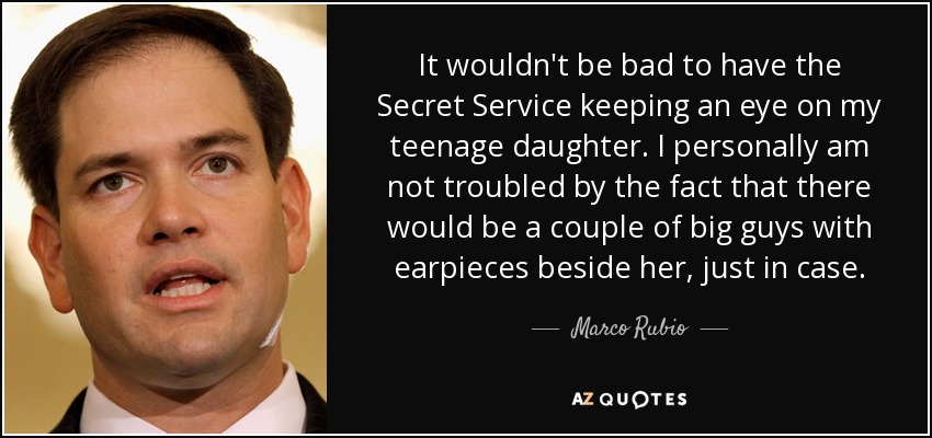 It wouldn't be bad to have the Secret Service keeping an eye on my teenage daughter. I personally am not troubled by the fact that there would be a couple of big guys with earpieces beside her, just in case. - Marco Rubio