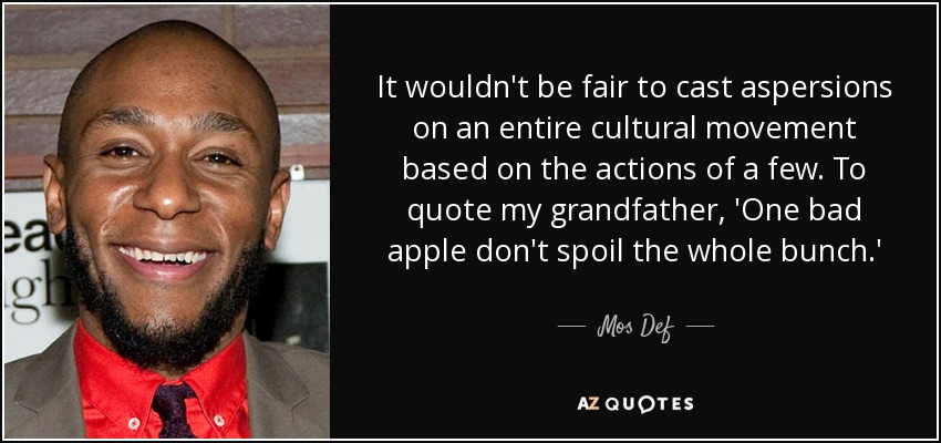 It wouldn't be fair to cast aspersions on an entire cultural movement based on the actions of a few. To quote my grandfather, 'One bad apple don't spoil the whole bunch.' - Mos Def