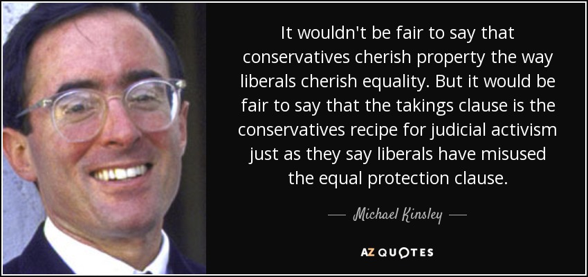 It wouldn't be fair to say that conservatives cherish property the way liberals cherish equality. But it would be fair to say that the takings clause is the conservatives recipe for judicial activism just as they say liberals have misused the equal protection clause. - Michael Kinsley