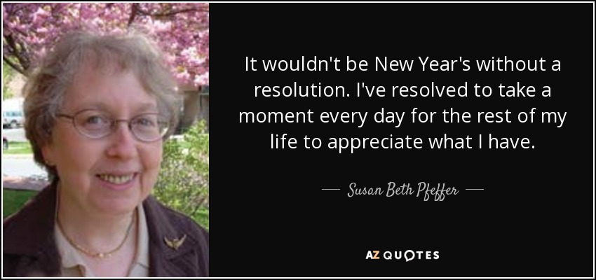 It wouldn't be New Year's without a resolution. I've resolved to take a moment every day for the rest of my life to appreciate what I have. - Susan Beth Pfeffer
