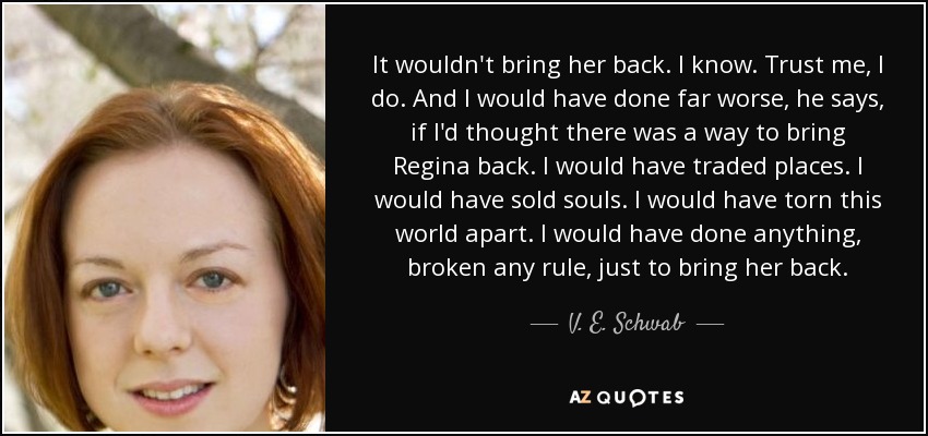 It wouldn't bring her back. I know. Trust me, I do. And I would have done far worse, he says, if I'd thought there was a way to bring Regina back. I would have traded places. I would have sold souls. I would have torn this world apart. I would have done anything, broken any rule, just to bring her back. - V. E. Schwab