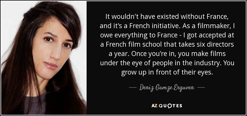 It wouldn't have existed without France, and it's a French initiative. As a filmmaker, I owe everything to France - I got accepted at a French film school that takes six directors a year. Once you're in, you make films under the eye of people in the industry. You grow up in front of their eyes. - Deniz Gamze Erguven