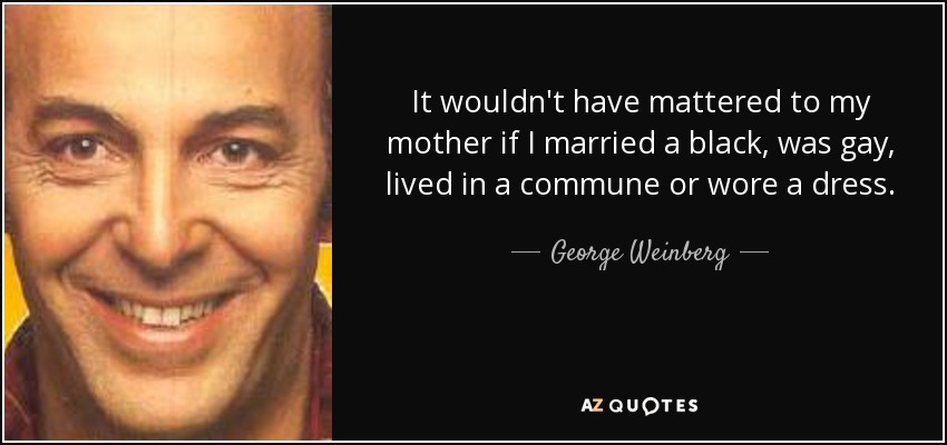 It wouldn't have mattered to my mother if I married a black, was gay, lived in a commune or wore a dress. - George Weinberg