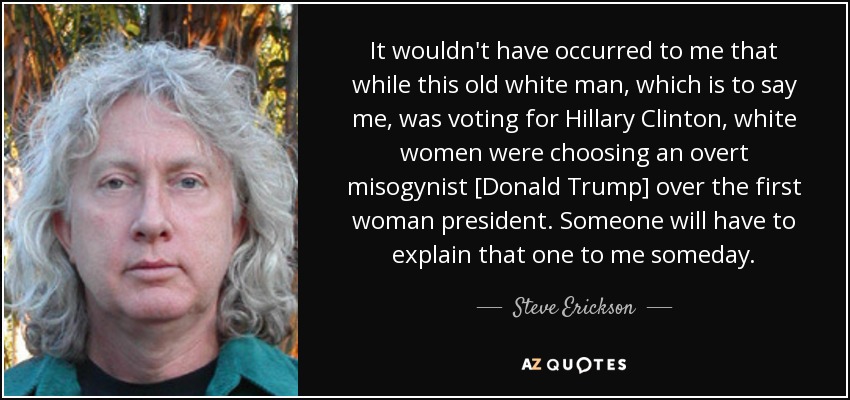 It wouldn't have occurred to me that while this old white man, which is to say me, was voting for Hillary Clinton, white women were choosing an overt misogynist [Donald Trump] over the first woman president. Someone will have to explain that one to me someday. - Steve Erickson