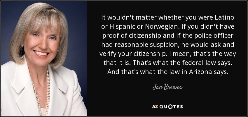 It wouldn't matter whether you were Latino or Hispanic or Norwegian. If you didn't have proof of citizenship and if the police officer had reasonable suspicion, he would ask and verify your citizenship. I mean, that's the way that it is. That's what the federal law says. And that's what the law in Arizona says. - Jan Brewer