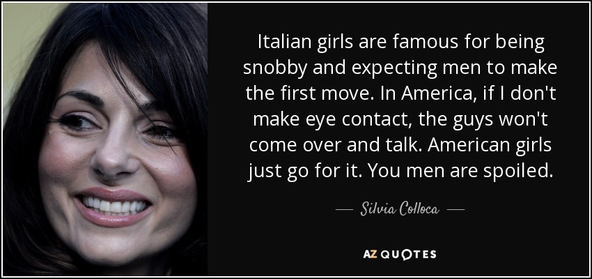 Italian girls are famous for being snobby and expecting men to make the first move. In America, if I don't make eye contact, the guys won't come over and talk. American girls just go for it. You men are spoiled. - Silvia Colloca