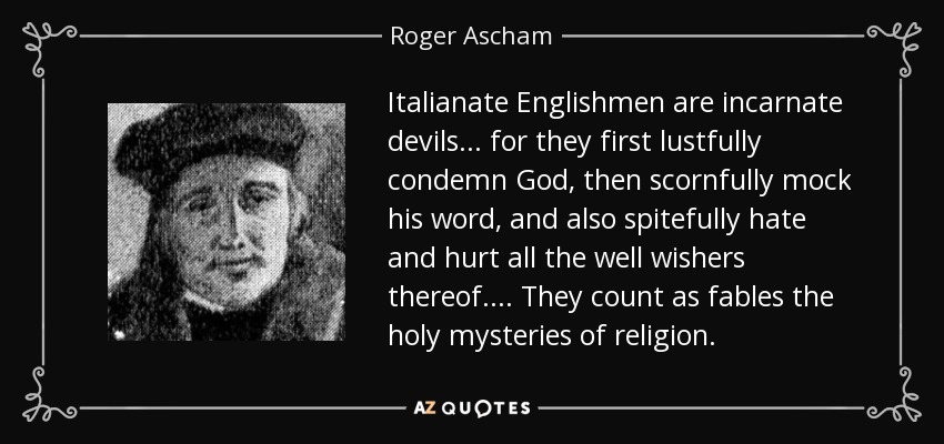 Italianate Englishmen are incarnate devils ... for they first lustfully condemn God, then scornfully mock his word, and also spitefully hate and hurt all the well wishers thereof.... They count as fables the holy mysteries of religion. - Roger Ascham
