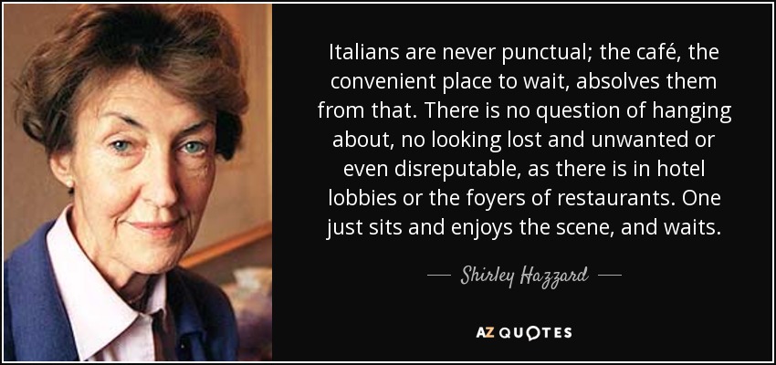 Italians are never punctual; the café, the convenient place to wait, absolves them from that. There is no question of hanging about, no looking lost and unwanted or even disreputable, as there is in hotel lobbies or the foyers of restaurants. One just sits and enjoys the scene, and waits. - Shirley Hazzard