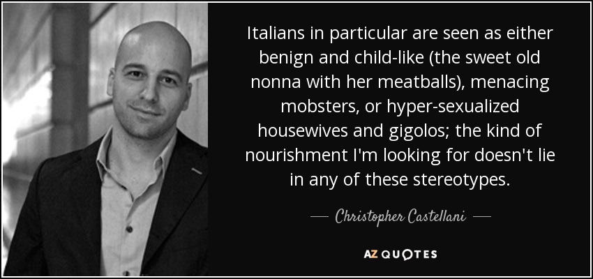 Italians in particular are seen as either benign and child-like (the sweet old nonna with her meatballs), menacing mobsters, or hyper-sexualized housewives and gigolos; the kind of nourishment I'm looking for doesn't lie in any of these stereotypes. - Christopher Castellani
