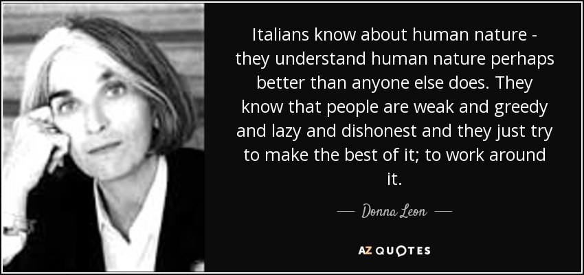 Italians know about human nature - they understand human nature perhaps better than anyone else does. They know that people are weak and greedy and lazy and dishonest and they just try to make the best of it; to work around it. - Donna Leon