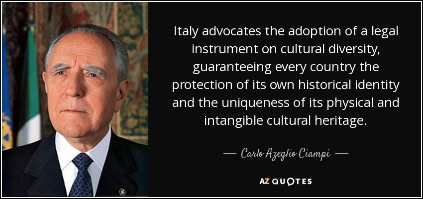 Italy advocates the adoption of a legal instrument on cultural diversity, guaranteeing every country the protection of its own historical identity and the uniqueness of its physical and intangible cultural heritage. - Carlo Azeglio Ciampi