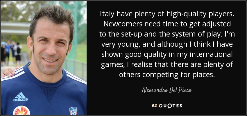 Italy have plenty of high-quality players. Newcomers need time to get adjusted to the set-up and the system of play. I'm very young, and although I think I have shown good quality in my international games, I realise that there are plenty of others competing for places. - Alessandro Del Piero