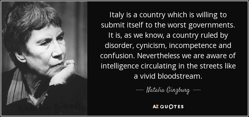 Italy is a country which is willing to submit itself to the worst governments. It is, as we know, a country ruled by disorder, cynicism, incompetence and confusion. Nevertheless we are aware of intelligence circulating in the streets like a vivid bloodstream. - Natalia Ginzburg