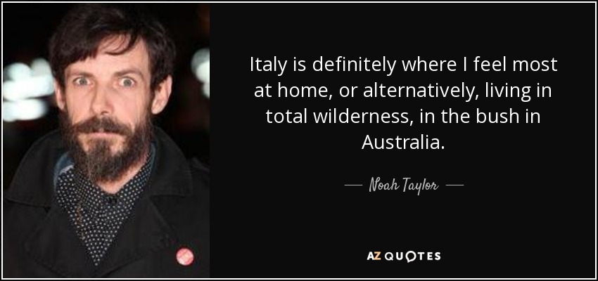 Italy is definitely where I feel most at home, or alternatively, living in total wilderness, in the bush in Australia. - Noah Taylor