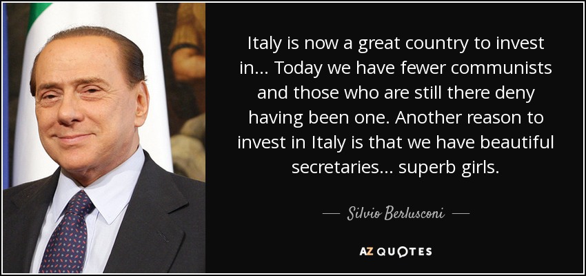 Italy is now a great country to invest in... Today we have fewer communists and those who are still there deny having been one. Another reason to invest in Italy is that we have beautiful secretaries... superb girls. - Silvio Berlusconi