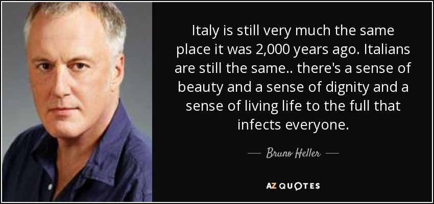 Italy is still very much the same place it was 2,000 years ago. Italians are still the same .. there's a sense of beauty and a sense of dignity and a sense of living life to the full that infects everyone. - Bruno Heller
