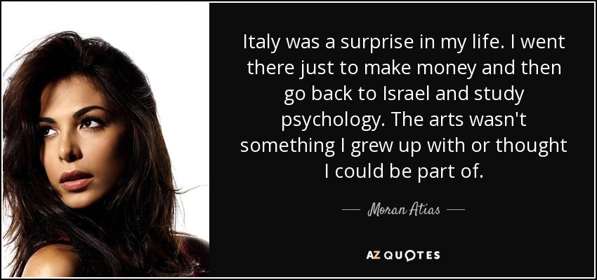 Italy was a surprise in my life. I went there just to make money and then go back to Israel and study psychology. The arts wasn't something I grew up with or thought I could be part of. - Moran Atias