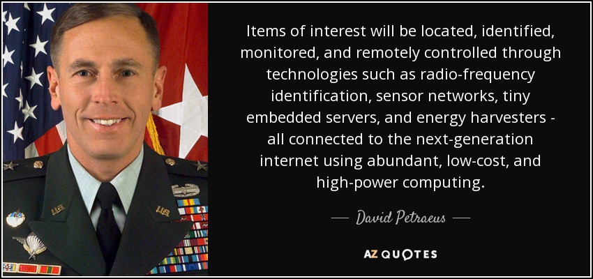 Items of interest will be located, identified, monitored, and remotely controlled through technologies such as radio-frequency identification, sensor networks, tiny embedded servers, and energy harvesters - all connected to the next-generation internet using abundant, low-cost, and high-power computing. - David Petraeus