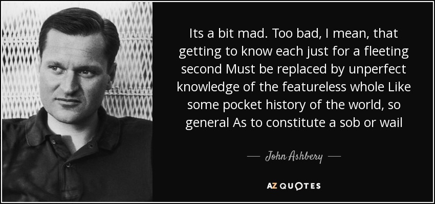 Its a bit mad. Too bad, I mean, that getting to know each just for a fleeting second Must be replaced by unperfect knowledge of the featureless whole Like some pocket history of the world, so general As to constitute a sob or wail - John Ashbery
