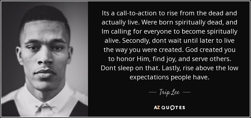 Its a call-to-action to rise from the dead and actually live. Were born spiritually dead, and Im calling for everyone to become spiritually alive. Secondly, dont wait until later to live the way you were created. God created you to honor Him, find joy, and serve others. Dont sleep on that. Lastly, rise above the low expectations people have. - Trip Lee
