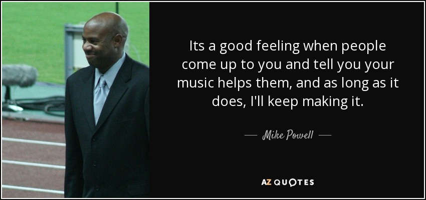 Its a good feeling when people come up to you and tell you your music helps them, and as long as it does, I'll keep making it. - Mike Powell