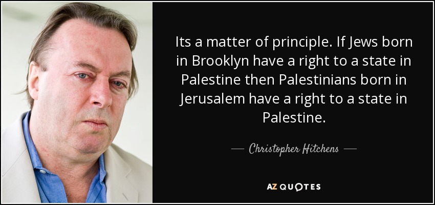 Its a matter of principle. If Jews born in Brooklyn have a right to a state in Palestine then Palestinians born in Jerusalem have a right to a state in Palestine. - Christopher Hitchens