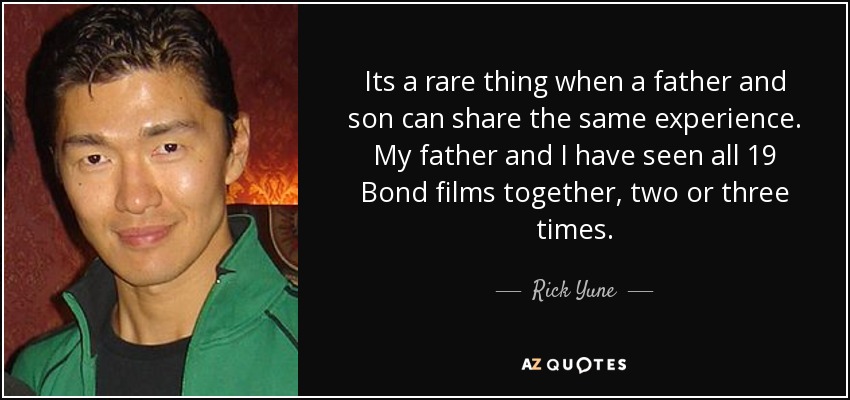 Its a rare thing when a father and son can share the same experience. My father and I have seen all 19 Bond films together, two or three times. - Rick Yune