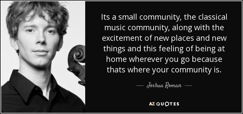 Its a small community, the classical music community, along with the excitement of new places and new things and this feeling of being at home wherever you go because thats where your community is. - Joshua Roman